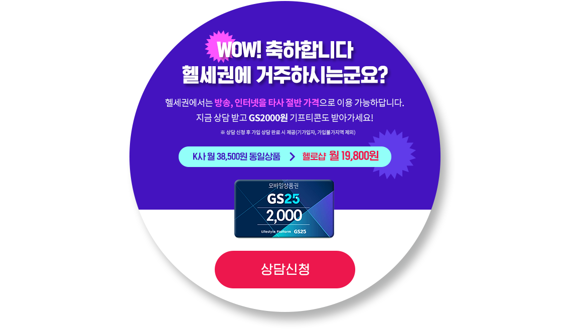 WOW! 축하합니다 헬세권에 거주하시는군요? 헬세권에서는 방송, 인터넷을 타사 절반 가격으로 이용 가능하답니다.지금 상담 받고 GS2000원 기프티콘도 받아가세요! ※ 상담 신청 후 가입 상담 완료 시 제공(기가입자, 가입불가지역 제외)K사 월 38,500원 동일상품, 헬로샵  월 19,800원 